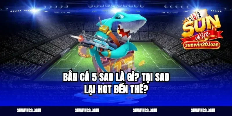 Bắn Cá 5 Sao Là Gì? Tại Sao Lại Hot Đến Thế?