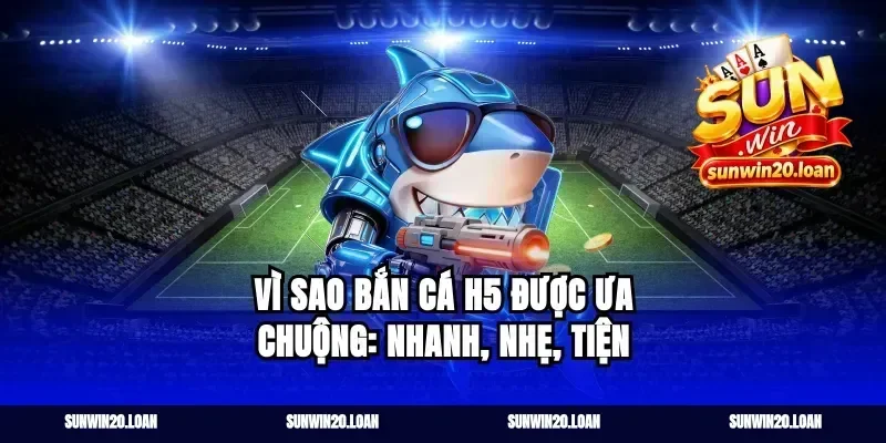 Vì sao Bắn Cá H5 được ưa chuộng: nhanh, nhẹ, tiện