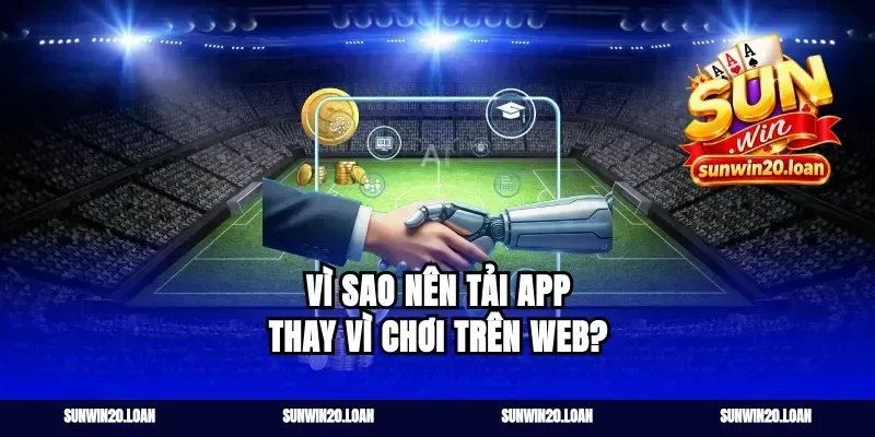 Vì sao nên tải app thay vì chơi trên web?