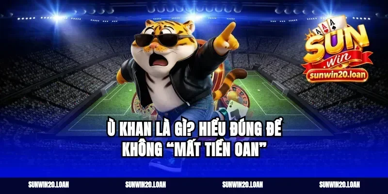 Ù khan là gì? Hiểu đúng để không “mất tiền oan”