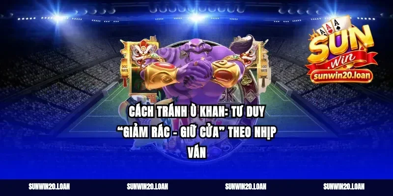 Cách tránh ù khan: tư duy “giảm rác – giữ cửa” theo nhịp ván